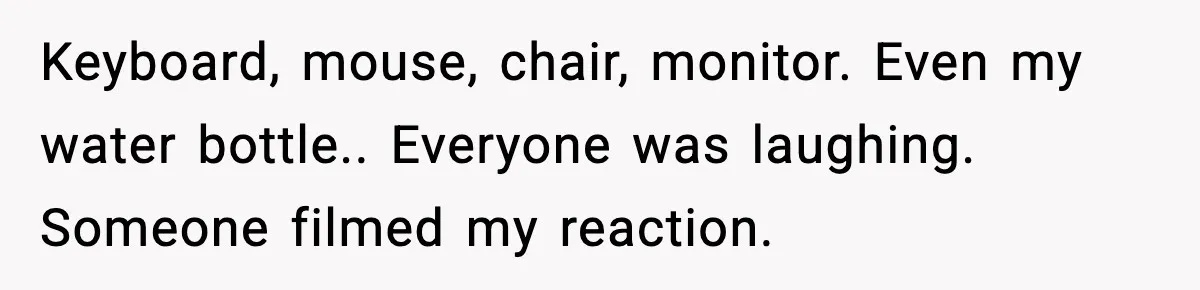 Keyboard, mouse, chair, monitor. Even my water bottle.. Everyone was laughing. Someone filmed my reaction.