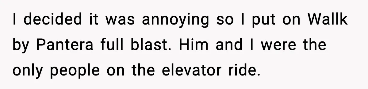 I decided it was annoying so I put on Wallk by Pantera full blast. Him and I were the only people on the elevator ride.