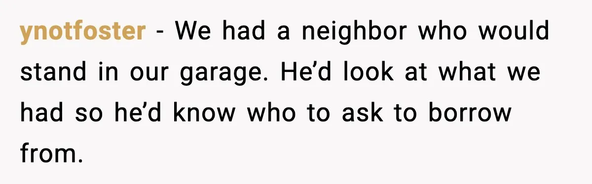ynotfoster - We had a neighbor who would stand in our garage. He’d look at what we had so he’d know who to ask to borrow from.
