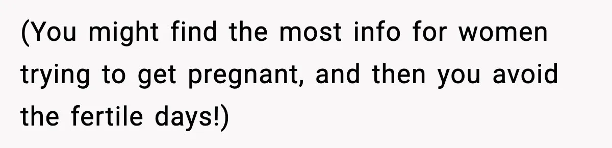 (You might find the most info for women trying to get pregnant, and then you avoid the fertile days!)