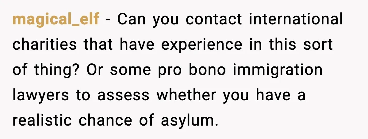 magical_elf - Can you contact international charities that have experience in this sort of thing? Or some pro bono immigration lawyers to assess whether you have a realistic chance of...