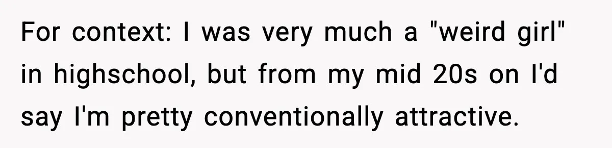 For context: I was very much a "weird girl" in highschool, but from my mid 20s on I'd say I'm pretty conventionally attractive.