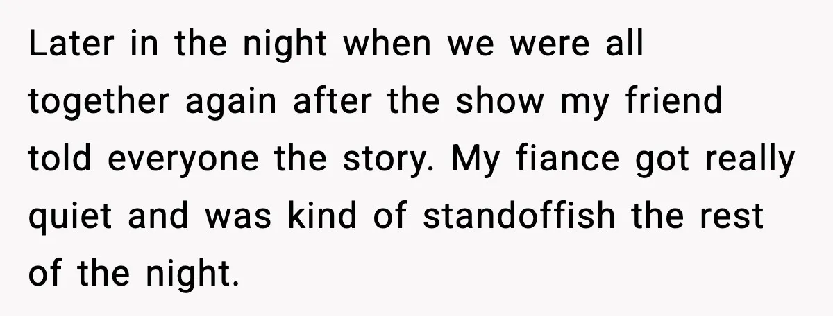 Later in the night when we were all together again after the show my friend told everyone the story. My fiance got really quiet and was kind of standoffish the...