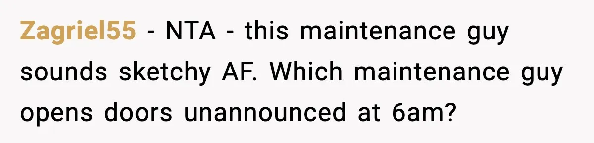 Woman Wakes To Alarm At 6AM, Finds Maintenance Man Entered Her Apartment Zagriel55 - NTA - this maintenance guy sounds sketchy AF. Which maintenance guy opens doors unannounced at 6am?
