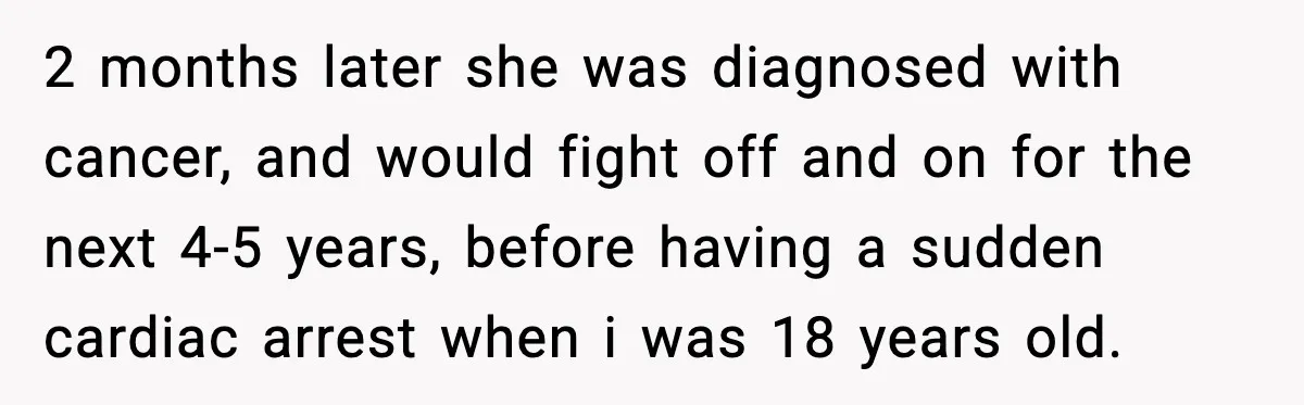 Mother Blames Child For Therapy Struggles After Remarriage And Faces Backlash 2 months later she was diagnosed with cancer, and would fight off and on for the next 4-5 years, before having a sudden cardiac arrest when i was 18 years...