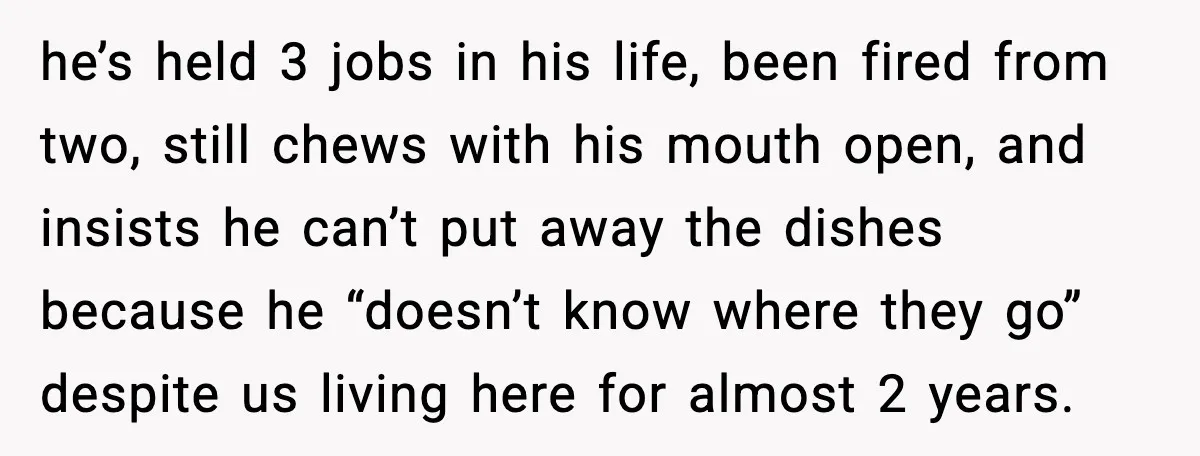 Mother Blames Child For Therapy Struggles After Remarriage And Faces Backlash he’s held 3 jobs in his life, been fired from two, still chews with his mouth open, and insists he can’t put away the dishes because he “doesn’t know where...