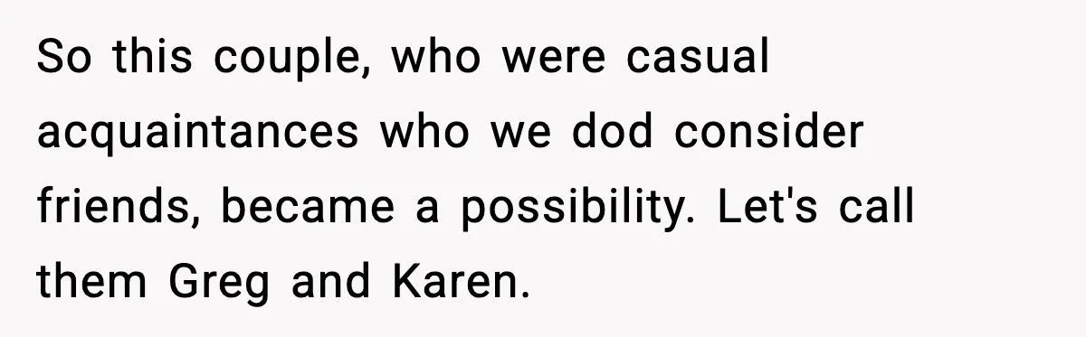 So this couple, who were casual acquaintances who we dod consider friends, became a possibility. Let's call them Greg and Karen.
