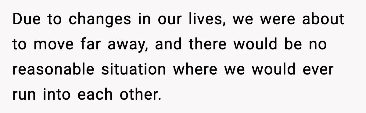 Due to changes in our lives, we were about to move far away, and there would be no reasonable situation where we would ever run into each other.