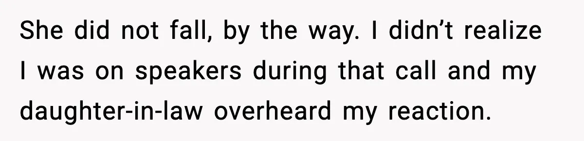 MIL’s One Question After Miscarriage Causes Years Of Family Distance She did not fall, by the way. I didn’t realize I was on speakers during that call and my daughter-in-law overheard my reaction.