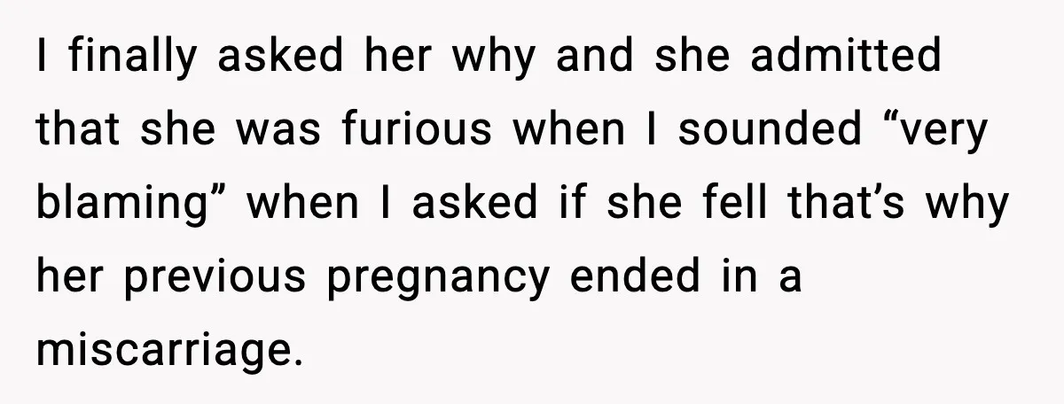 MIL’s One Question After Miscarriage Causes Years Of Family Distance I finally asked her why and she admitted that she was furious when I sounded “very blaming” when I asked if she fell that’s why her previous pregnancy ended in...