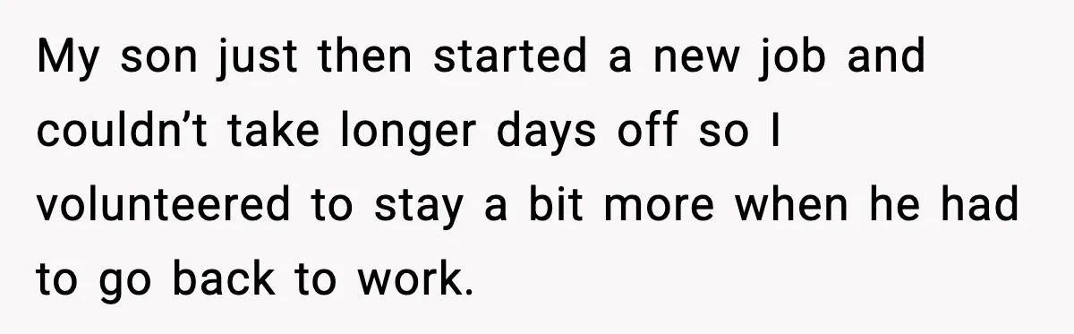 MIL’s One Question After Miscarriage Causes Years Of Family Distance My son just then started a new job and couldn’t take longer days off so I volunteered to stay a bit more when he had to go back to work.