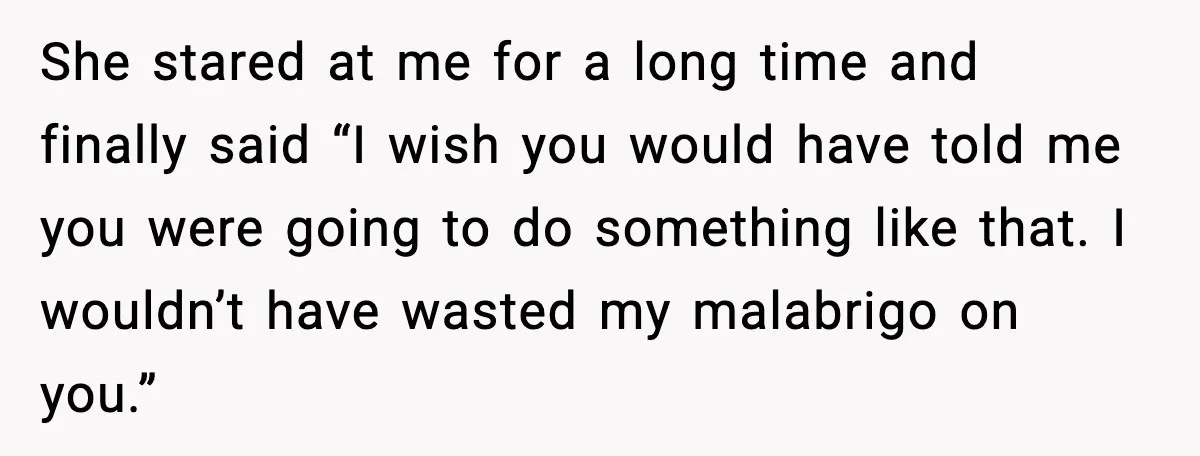 She stared at me for a long time and finally said “I wish you would have told me you were going to do something like that. I wouldn’t have wasted...