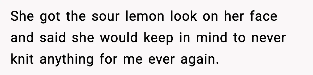 She got the sour lemon look on her face and said she would keep in mind to never knit anything for me ever again.