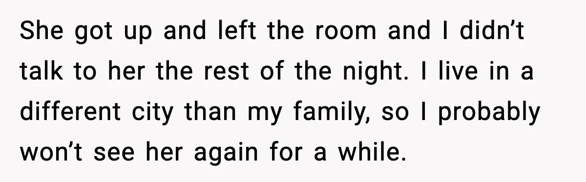 She got up and left the room and I didn’t talk to her the rest of the night. I live in a different city than my family, so I probably...