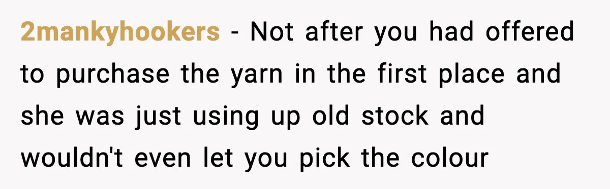 2mankyhookers - Not after you had offered to purchase the yarn in the first place and she was just using up old stock and wouldn't even let you pick the...