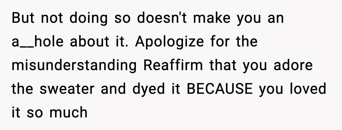 But not doing so doesn't make you an a__hole about it. Apologize for the misunderstanding Reaffirm that you adore the sweater and dyed it BECAUSE you loved it so much