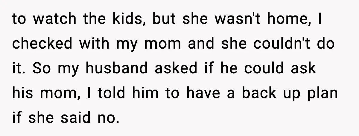 to watch the kids, but she wasn't home, I checked with my mom and she couldn't do it. So my husband asked if he could ask his mom, I told...