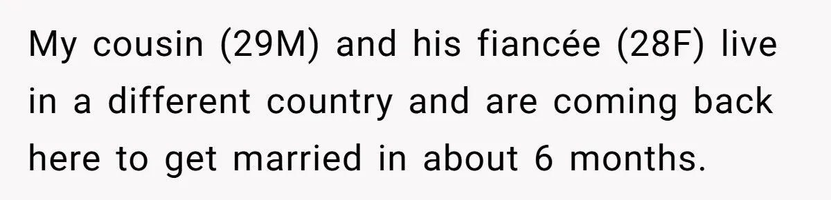He Skipped His Cousin’s Wedding After His Girlfriend Wasn’t Invited — Was He Wrong? My cousin (29M) and his fiancée (28F) live in a different country and are coming back here to get married in about 6 months.