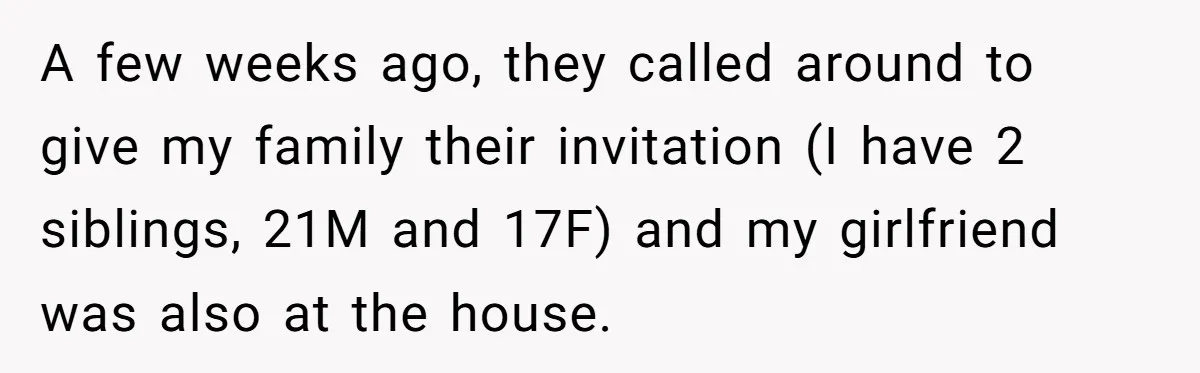 He Skipped His Cousin’s Wedding After His Girlfriend Wasn’t Invited — Was He Wrong? A few weeks ago, they called around to give my family their invitation (I have 2 siblings, 21M and 17F) and my girlfriend was also at the house.