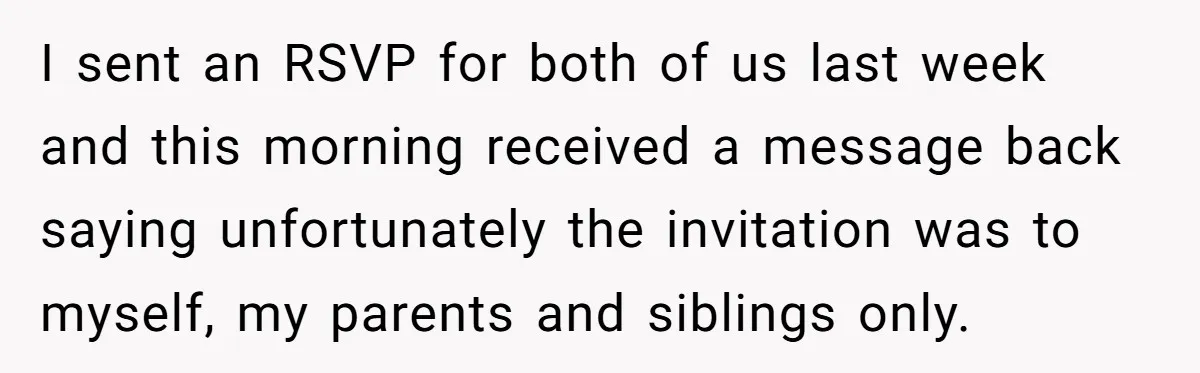 He Skipped His Cousin’s Wedding After His Girlfriend Wasn’t Invited — Was He Wrong? I sent an RSVP for both of us last week and this morning received a message back saying unfortunately the invitation was to myself, my parents and siblings only.