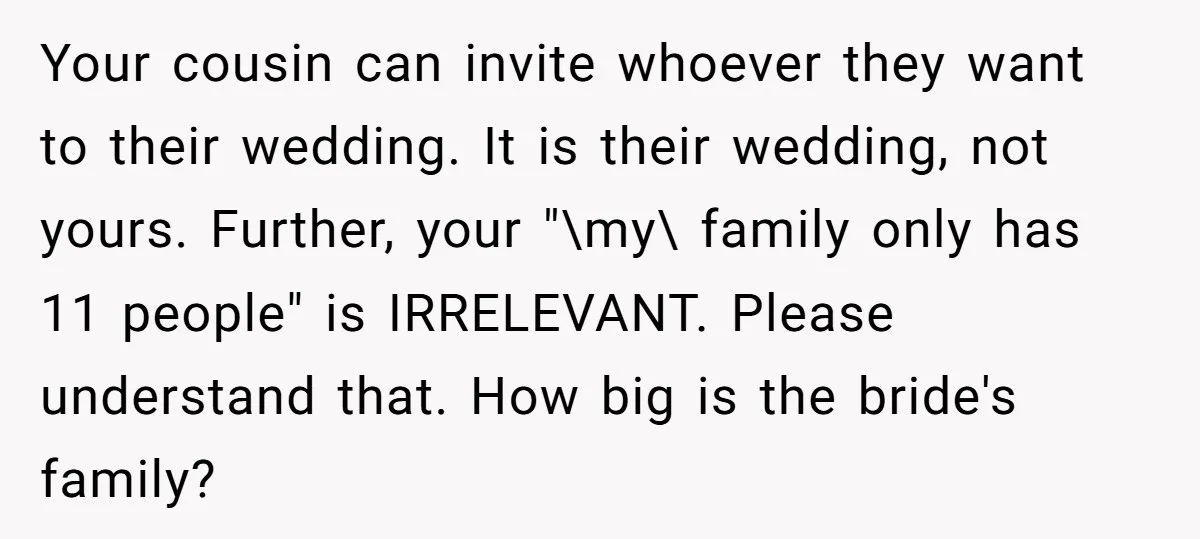 He Skipped His Cousin’s Wedding After His Girlfriend Wasn’t Invited — Was He Wrong? Your cousin can invite whoever they want to their wedding. It is their wedding, not yours. Further, your "\my\ family only has 11 people" is IRRELEVANT. Please understand that. How...