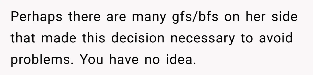 He Skipped His Cousin’s Wedding After His Girlfriend Wasn’t Invited — Was He Wrong? Perhaps there are many gfs/bfs on her side that made this decision necessary to avoid problems. You have no idea.