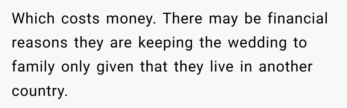 He Skipped His Cousin’s Wedding After His Girlfriend Wasn’t Invited — Was He Wrong? Which costs money. There may be financial reasons they are keeping the wedding to family only given that they live in another country.