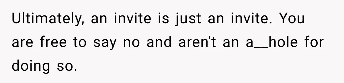 He Skipped His Cousin’s Wedding After His Girlfriend Wasn’t Invited — Was He Wrong? Ultimately, an invite is just an invite. You are free to say no and aren't an a__hole for doing so.