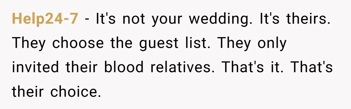 He Skipped His Cousin’s Wedding After His Girlfriend Wasn’t Invited — Was He Wrong? Help24-7 − It's not your wedding. It's theirs. They choose the guest list. They only invited their blood relatives. That's it. That's their choice.
