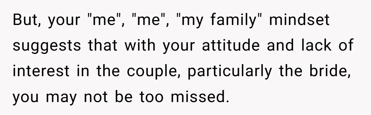 He Skipped His Cousin’s Wedding After His Girlfriend Wasn’t Invited — Was He Wrong? But, your "me", "me", "my family" mindset suggests that with your attitude and lack of interest in the couple, particularly the bride, you may not be too missed.