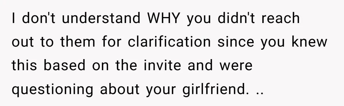 He Skipped His Cousin’s Wedding After His Girlfriend Wasn’t Invited — Was He Wrong? I don't understand WHY you didn't reach out to them for clarification since you knew this based on the invite and were questioning about your girlfriend. ..