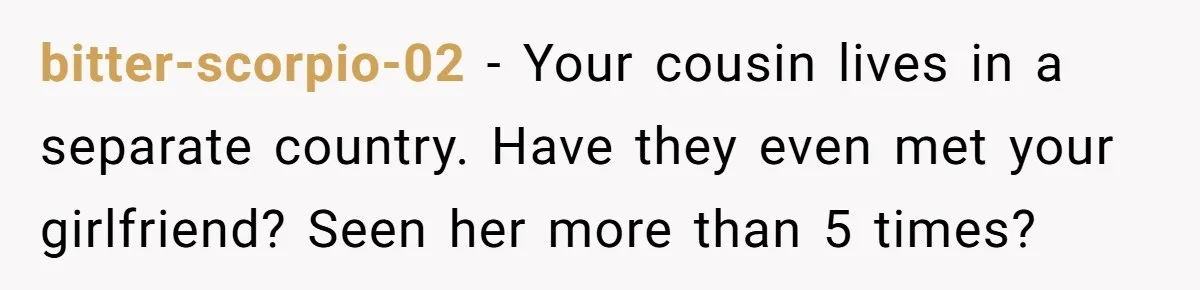 He Skipped His Cousin’s Wedding After His Girlfriend Wasn’t Invited — Was He Wrong? bitter-scorpio-02 − Your cousin lives in a separate country. Have they even met your girlfriend? Seen her more than 5 times?
