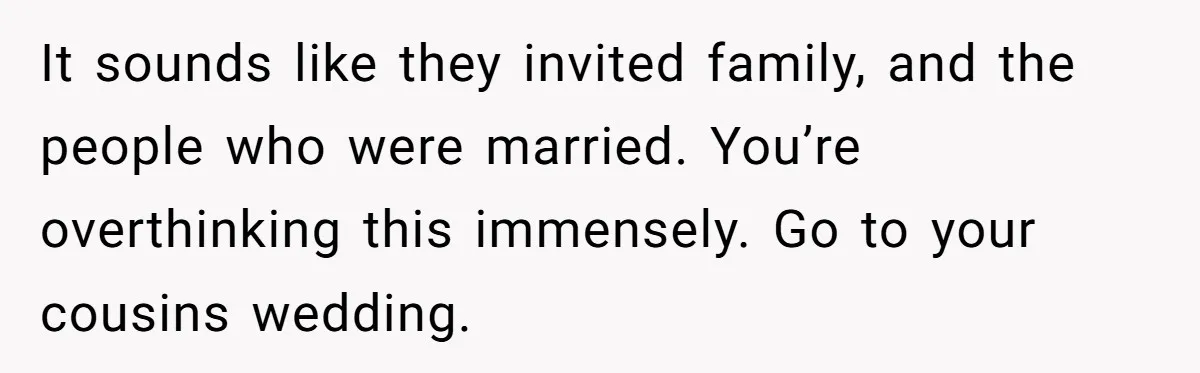He Skipped His Cousin’s Wedding After His Girlfriend Wasn’t Invited — Was He Wrong? It sounds like they invited family, and the people who were married. You’re overthinking this immensely. Go to your cousins wedding.