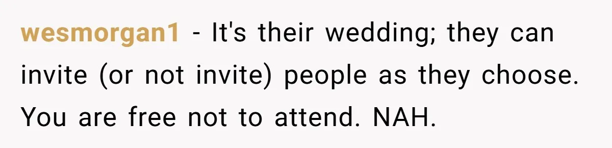 He Skipped His Cousin’s Wedding After His Girlfriend Wasn’t Invited — Was He Wrong? wesmorgan1 − It's their wedding; they can invite (or not invite) people as they choose. You are free not to attend. NAH.