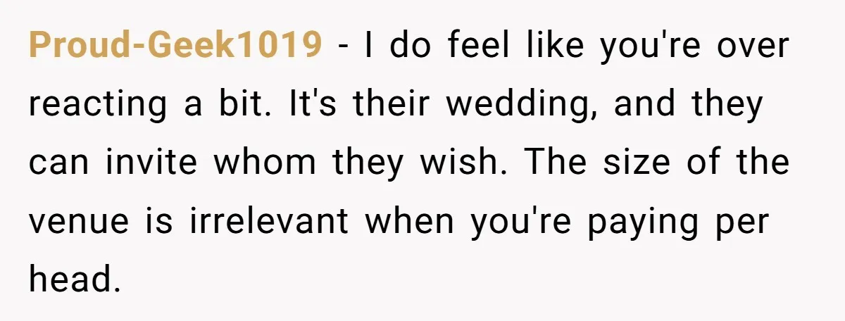 He Skipped His Cousin’s Wedding After His Girlfriend Wasn’t Invited — Was He Wrong? Proud-Geek1019 − I do feel like you're over reacting a bit. It's their wedding, and they can invite whom they wish. The size of the venue is irrelevant when you're...