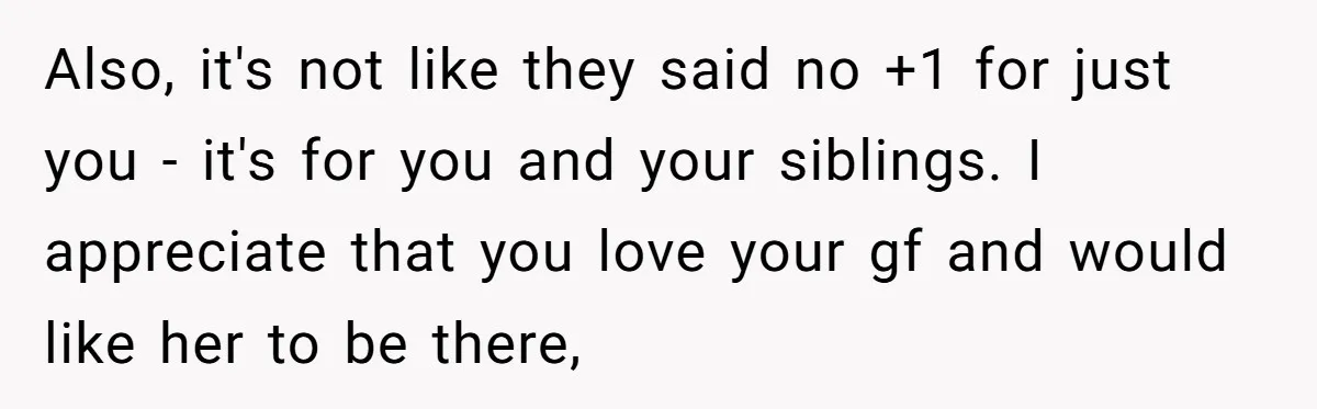 He Skipped His Cousin’s Wedding After His Girlfriend Wasn’t Invited — Was He Wrong? Also, it's not like they said no +1 for just you - it's for you and your siblings. I appreciate that you love your gf and would like her to...