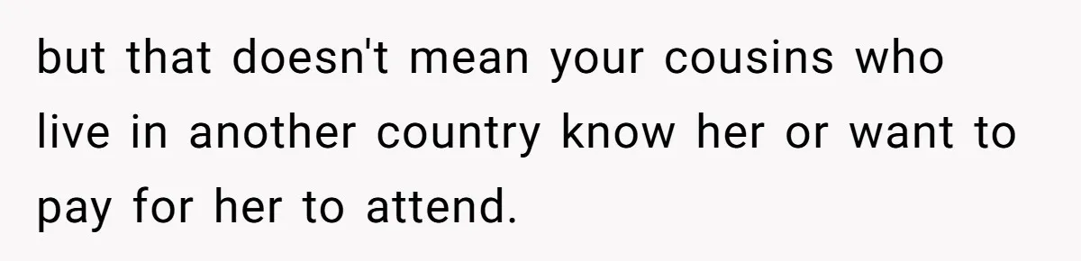He Skipped His Cousin’s Wedding After His Girlfriend Wasn’t Invited — Was He Wrong? but that doesn't mean your cousins who live in another country know her or want to pay for her to attend.