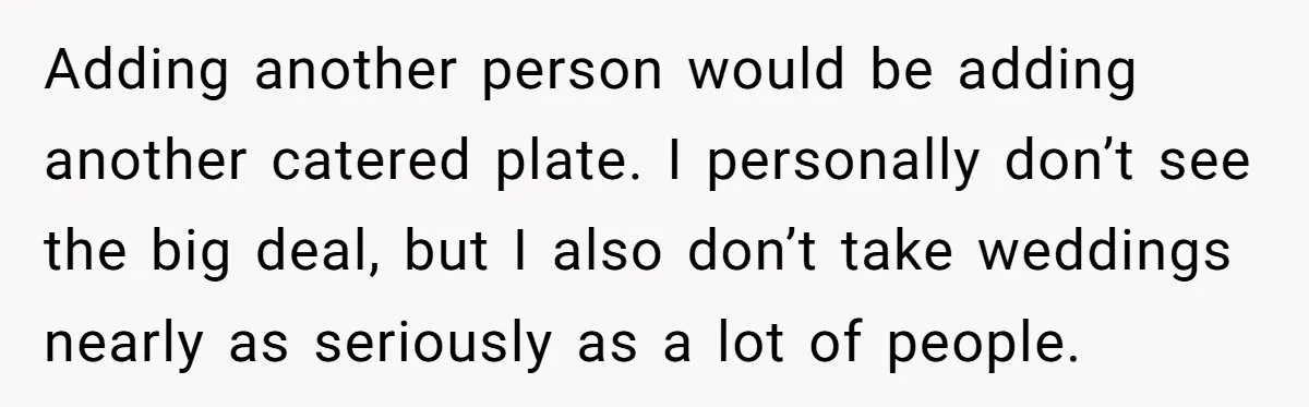 He Skipped His Cousin’s Wedding After His Girlfriend Wasn’t Invited — Was He Wrong? Adding another person would be adding another catered plate. I personally don’t see the big deal, but I also don’t take weddings nearly as seriously as a lot of people.