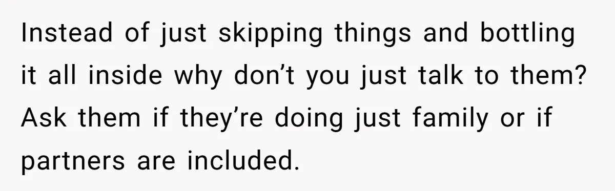 He Skipped His Cousin’s Wedding After His Girlfriend Wasn’t Invited — Was He Wrong? Instead of just skipping things and bottling it all inside why don’t you just talk to them? Ask them if they’re doing just family or if partners are included.
