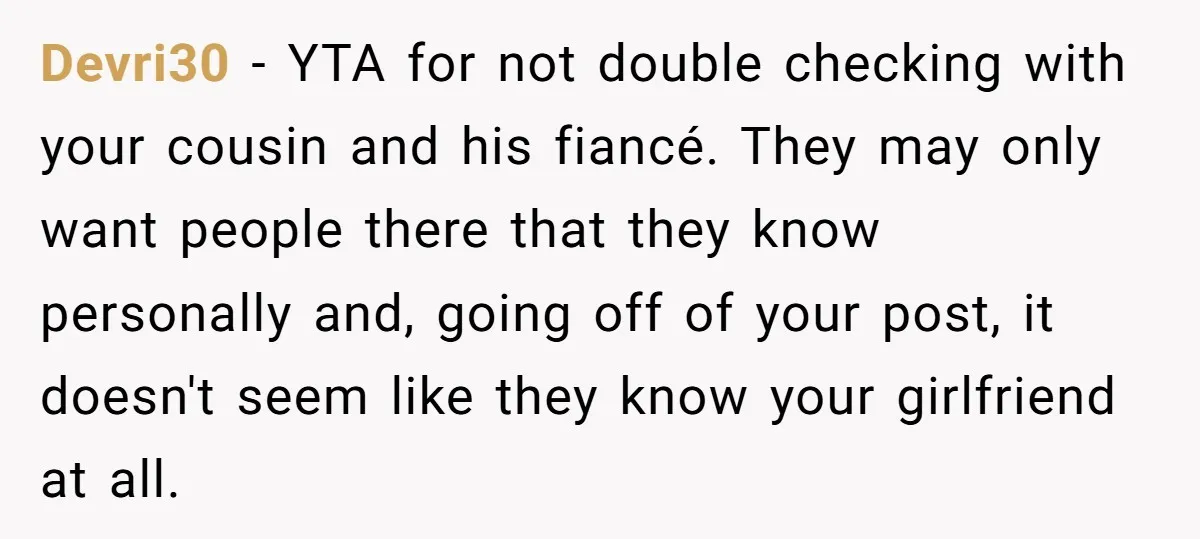 He Skipped His Cousin’s Wedding After His Girlfriend Wasn’t Invited — Was He Wrong? Devri30 − YTA for not double checking with your cousin and his fiancé. They may only want people there that they know personally and, going off of your post, it...