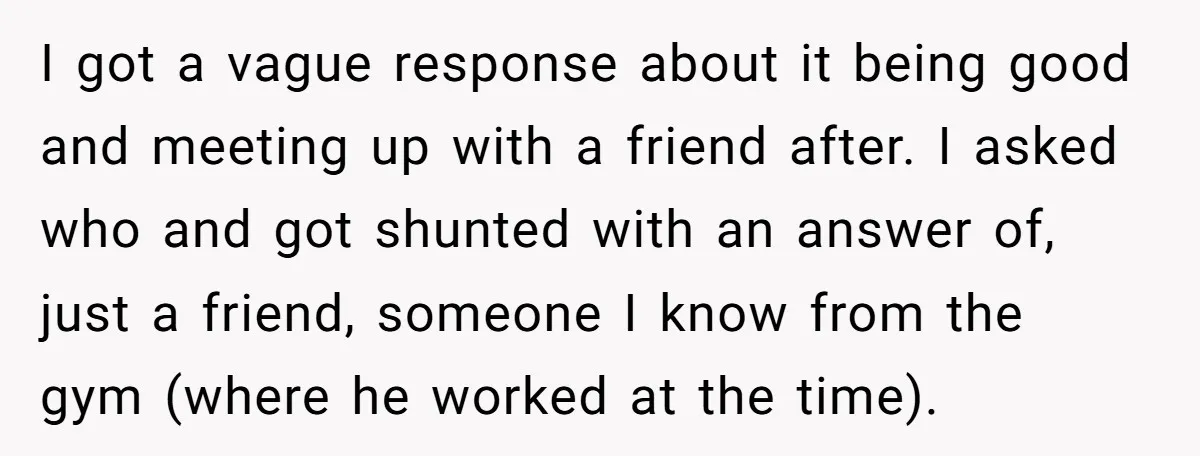 He Swore He’d Never Given Her a Reason Not to Trust Him. Then He Admitted He’d Lied for Seven Years. I got a vague response about it being good and meeting up with a friend after. I asked who and got shunted with an answer of, just a friend, someone...