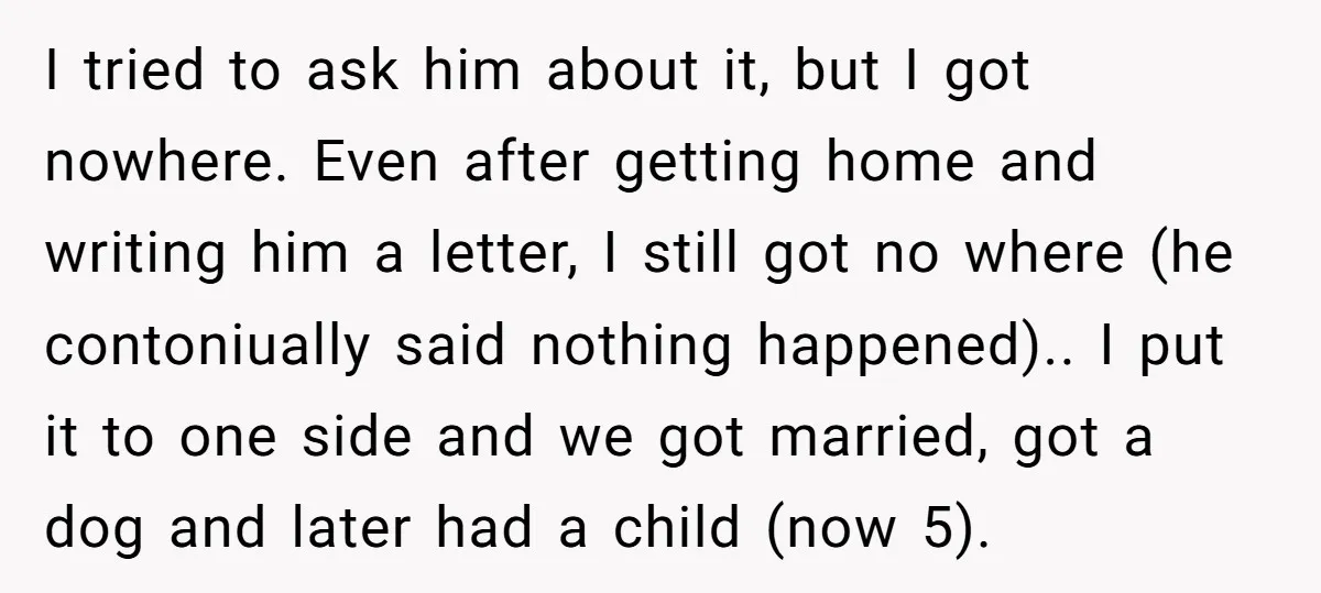 He Swore He’d Never Given Her a Reason Not to Trust Him. Then He Admitted He’d Lied for Seven Years. I tried to ask him about it, but I got nowhere. Even after getting home and writing him a letter, I still got no where (he contoniually said nothing happened).....