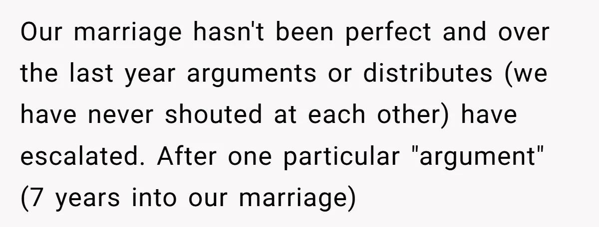 He Swore He’d Never Given Her a Reason Not to Trust Him. Then He Admitted He’d Lied for Seven Years. Our marriage hasn't been perfect and over the last year arguments or distributes (we have never shouted at each other) have escalated. After one particular "argument" (7 years into our...