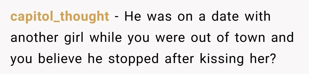 He Swore He’d Never Given Her a Reason Not to Trust Him. Then He Admitted He’d Lied for Seven Years. capitol_thought − He was on a date with another girl while you were out of town and you believe he stopped after kissing her?