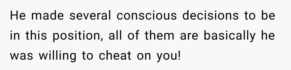 He Swore He’d Never Given Her a Reason Not to Trust Him. Then He Admitted He’d Lied for Seven Years. He made several conscious decisions to be in this position, all of them are basically he was willing to cheat on you!