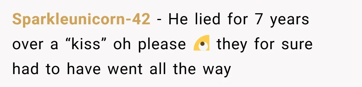He Swore He’d Never Given Her a Reason Not to Trust Him. Then He Admitted He’d Lied for Seven Years. Sparkleunicorn-42 − He lied for 7 years over a “kiss” oh please 🙄 they for sure had to have went all the way
