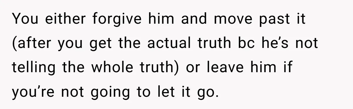 He Swore He’d Never Given Her a Reason Not to Trust Him. Then He Admitted He’d Lied for Seven Years. You either forgive him and move past it (after you get the actual truth bc he’s not telling the whole truth) or leave him if you’re not going to let...
