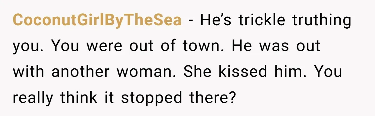He Swore He’d Never Given Her a Reason Not to Trust Him. Then He Admitted He’d Lied for Seven Years. CoconutGirlByTheSea − He’s trickle truthing you. You were out of town. He was out with another woman. She kissed him. You really think it stopped there?