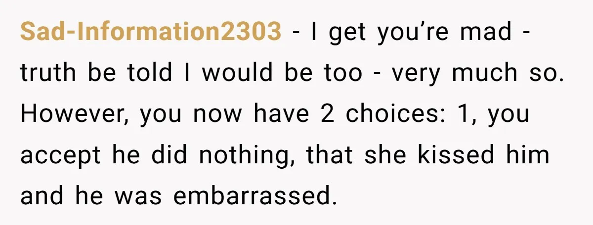 He Swore He’d Never Given Her a Reason Not to Trust Him. Then He Admitted He’d Lied for Seven Years. Sad-Information2303 − I get you’re mad - truth be told I would be too - very much so. However, you now have 2 choices: 1, you accept he did nothing,...