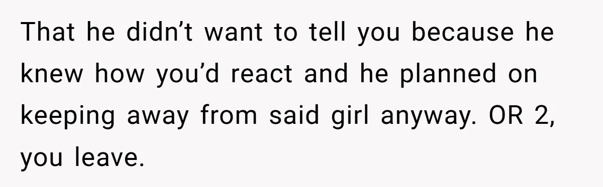 He Swore He’d Never Given Her a Reason Not to Trust Him. Then He Admitted He’d Lied for Seven Years. That he didn’t want to tell you because he knew how you’d react and he planned on keeping away from said girl anyway. OR 2, you leave.